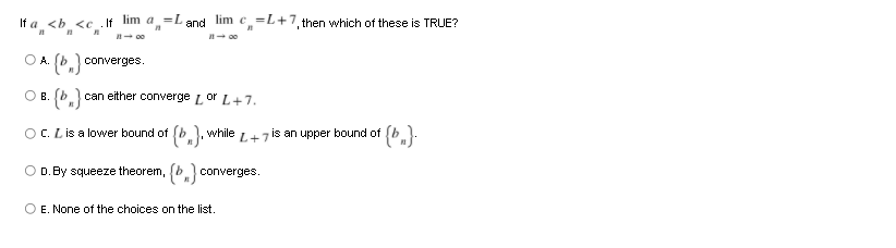 If a <b se .If lim a=Land lim c=L+7, then which of these is TRUE?
I- 00
I- 00
O A.
converges.
O B.
can either converge Lor L+7.
OC. Lis a lovwer bound of
{*.}, while
L+7
is an upper bound of
O D. By squeeze theorem, (b converges.
O E. None of the choices on the list.
