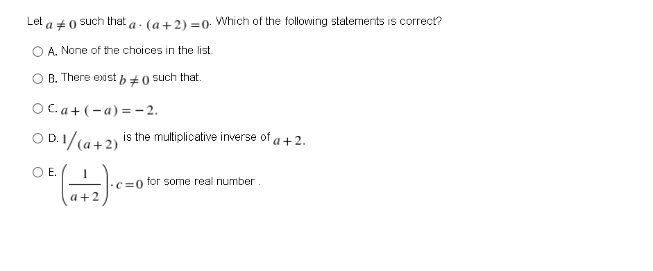 Let a +0
such that a . (a+2) =0 Which of the following statements is correct?
O A. None of the choices in the list.
B. There exist b ± 0 such that.
O C. a + ( – a) =- 2.
O D.1/(a+2)
is the multiplicative inverse of a+2.
OD.I
OE.
c=0 for some real number.
a+2
