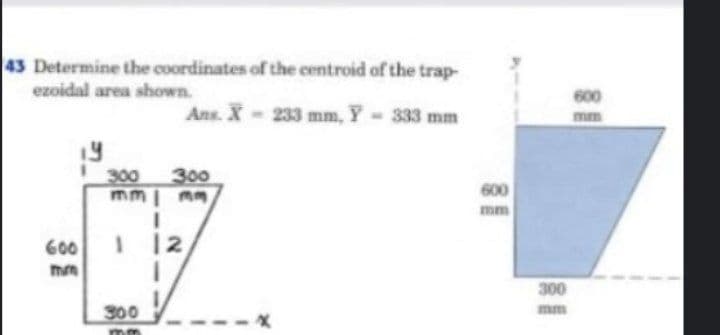 43 Determine the coordinates of the centroid of the trap-
ezoidal area shown.
600
Ans. X-233 mm, Y 333 mm
mm
300
300
mm| mm
600
mm
600
300
300
mm
--X
