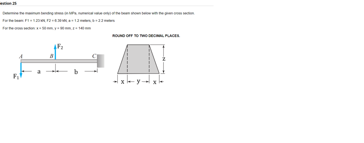estion 25
Determine the maximum bending stress (in MPa, numerical value only) of the beam shown below with the given cross section.
For the beam: F1 = 1.23 kN, F2 = 6.39 kN, a = 1.2 meters, b = 2.2 meters
For the cross section: x = 50 mm, y = 90 mm, z = 140 mm
ROUND OFF TO TWO DECIMAL PLACES.
AF2
A
В
a
b
F1
x y
