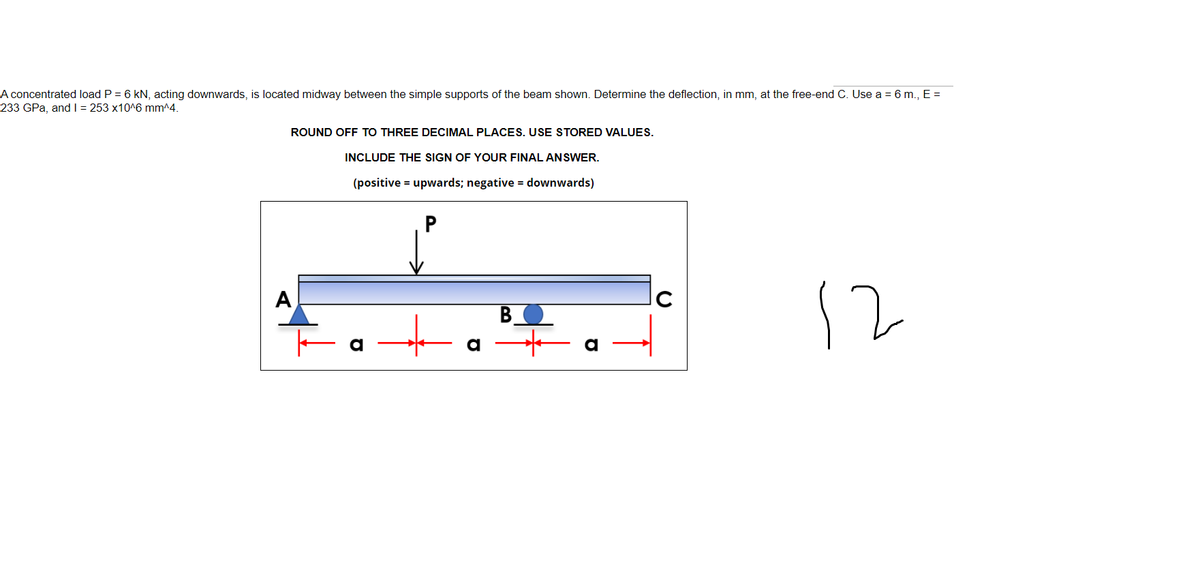 A concentrated load P = 6 kN, acting downwards, is located midway between the simple supports of the beam shown. Determine the deflection, in mm, at the free-end C. Use a = 6 m., E =
233 GPa, and | = 253 x10^6 mm^4.
ROUND OFF TO THREE DECIMAL PLACES. USE STORED VALUES.
INCLUDE THE SIGN OF YOUR FINAL ANSWER.
(positive = upwards; negative = downwards)
12
A
C
a
