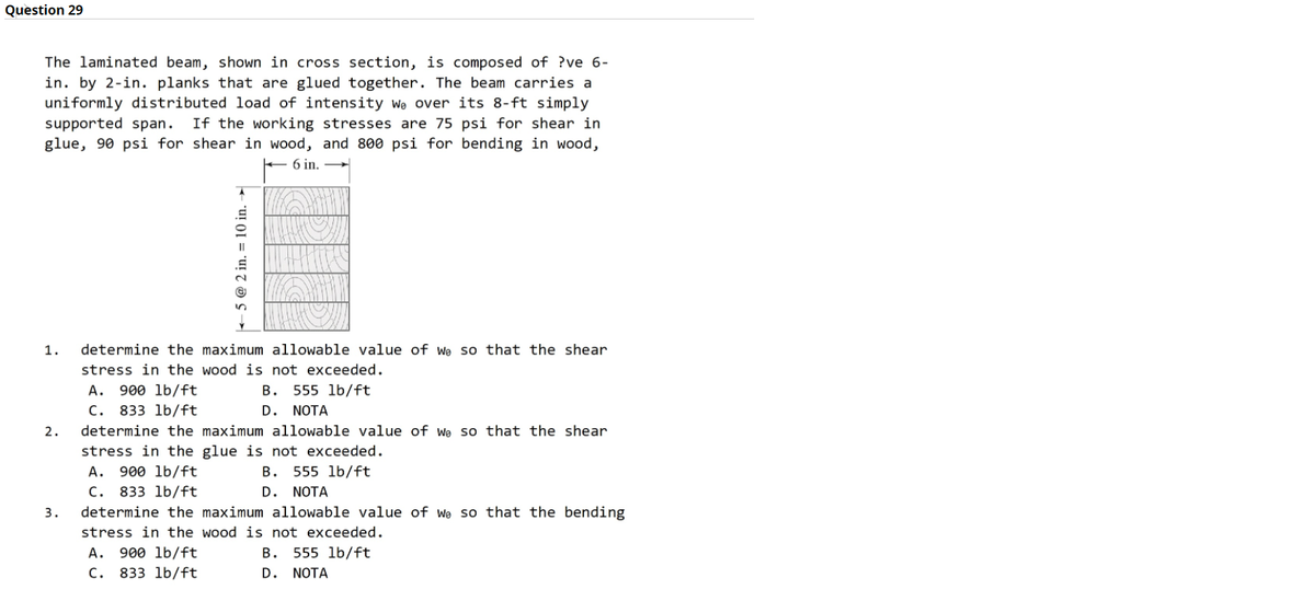 Question 29
The laminated beam, shown in cross section, is composed of ?ve 6-
in. by 2-in. planks that are glued together. The beam carries a
uniformly distributed load of intensity we over its 8-ft simply
supported span. If the working stresses are 75 psi for shear in
glue, 90 psi for shear in wood, and 8ø0 psi for bending in wood,
+ 6 in.
1.
determine the maximum allowable value of we so that the shear
stress in the wood is not exceeded.
A. 900 lb/ft
C. 833 lb/ft
determine the maximum allowable value of we so that the shear
B. 555 lb/ft
D. NOTA
2.
stress in the glue is not exceeded.
A. 900 lb/ft
C. 833 lb/ft
B.
555 lb/ft
D. NOTA
3.
determine the maximum allowable value of we so that the bending
stress in the wood is not exceeded.
А.
900 lb/ft
В.
555 lb/ft
C. 833 lb/ft
D. NOTA
5 @ 2 in. = 10 in. –

