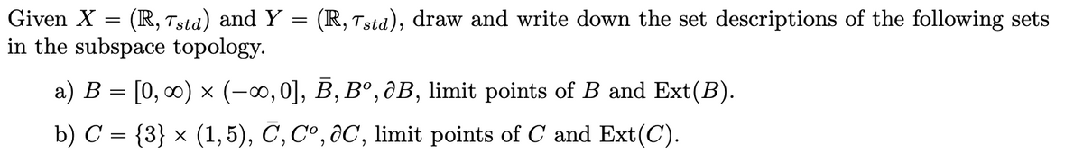 Given X = (R, Tstd) and Y = (R, Tstd), draw and write down the set descriptions of the following sets
in the subspace topology.
a) B = [0, 0) x (-0,0], B, Bº,ôB, limit points of B and Ext(B).
b) C = {3} × (1, 5), C, Cº, ôC, limit points of C and Ext(C).
