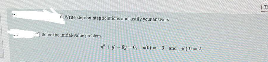 Ti
l Write step-by-step solutions and justify your answers.
Solve the initial-value problem
y" +y - 6y = 0, y(0) = -3 and y'(0) = 2.
