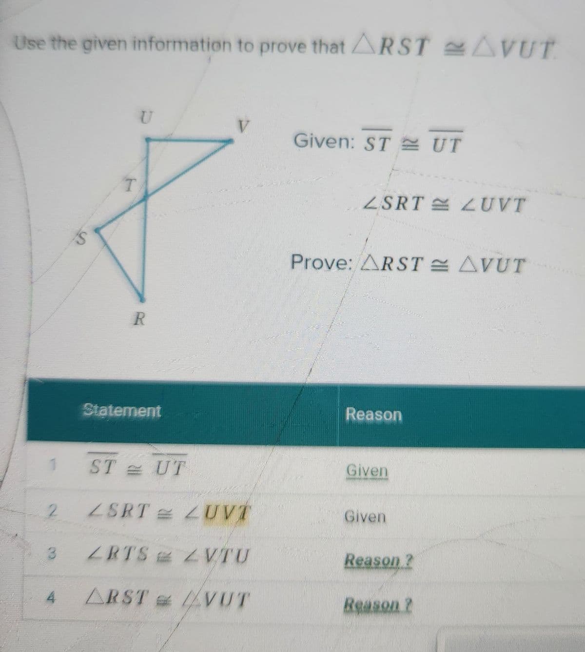 Use the given information to prove that ARST AVUT
T
U
V
Given: STUT
R
Statement
ZSRTLUVT
Prove: ARST AVUT
Reason
STUT
Given
2
ZSRTZUVT
Given
3
ZRTS ZVTU
Reason?
4
ARSTVUT
Reason?