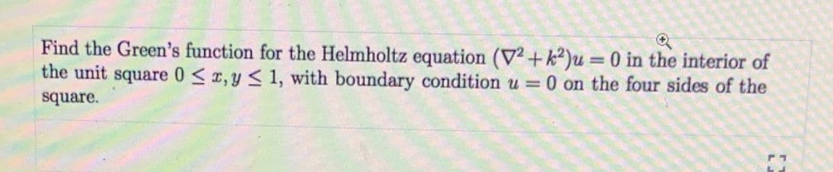 Find the Green's function for the Helmholtz equation (V² +k²)u = 0 in the interior of
the unit square 0 < r, y < 1, with boundary condition u =0 on the four sides of the
square.
