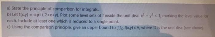 a) State the principle of comparison for integrals.
b) Let f(xy)
each, Include at least one which is reduced to a single point.
c) Using the comparison principle, give an upper bound to SSo f(x,y) dA, where D is the unit disc (see above).
sqrt (2+x+y). Plot some level sets of f inside the unit disc x + y s 1, marking the level value for
