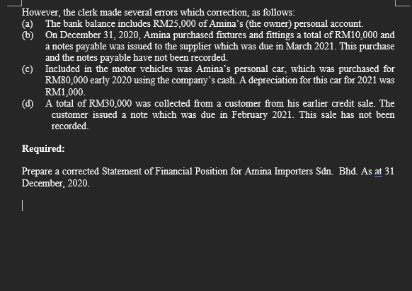 However, the clerk made several errors which correction, as follows:
(a) The bank balance includes RM25,000 of Amina's (the owner) personal account.
(b) On December 31, 2020, Amina purchased fixtures and fittings a total of RM10,000 and
a notes payable was issued to the supplier which was due in March 2021. This purchase
and the notes payable have not been recorded.
(c) Included in the motor vehicles was Amina's personal car, which was purchased for
RM80,000 early 2020 using the company's cash. A depreciation for this car for 2021 was
RM1,000.
(d) A total of RM30,000 was collected from a customer from his earlier credit sale. The
customer issued a note which was due in February 2021. This sale has not been
recorded.
Required:
Prepare a corrected Statement of Financial Position for Amina Importers Sdn. Bhd. As at 31
December, 2020.
