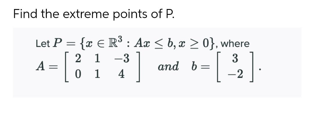 Find the extreme points of P.
Let P = {x E R³ : Ax < b, x > 0}, where
2 1 -3
3
A
and b
1
4
-2
