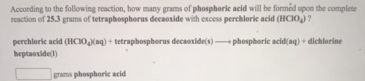 According to the following reaction, how many grams of phosphoric acid will be formed upon the complete
reaction of 25.3 grams of tetraphosphorus decaoxide with excess perchloric acid (HCIO4) ?
perchloric acid (HCIO,)(aq) + tetraphosphorus decaoxide(s) phosphoric acid(aq) + dichlorine
heptaoxide(1)
grams phosphoric acid
