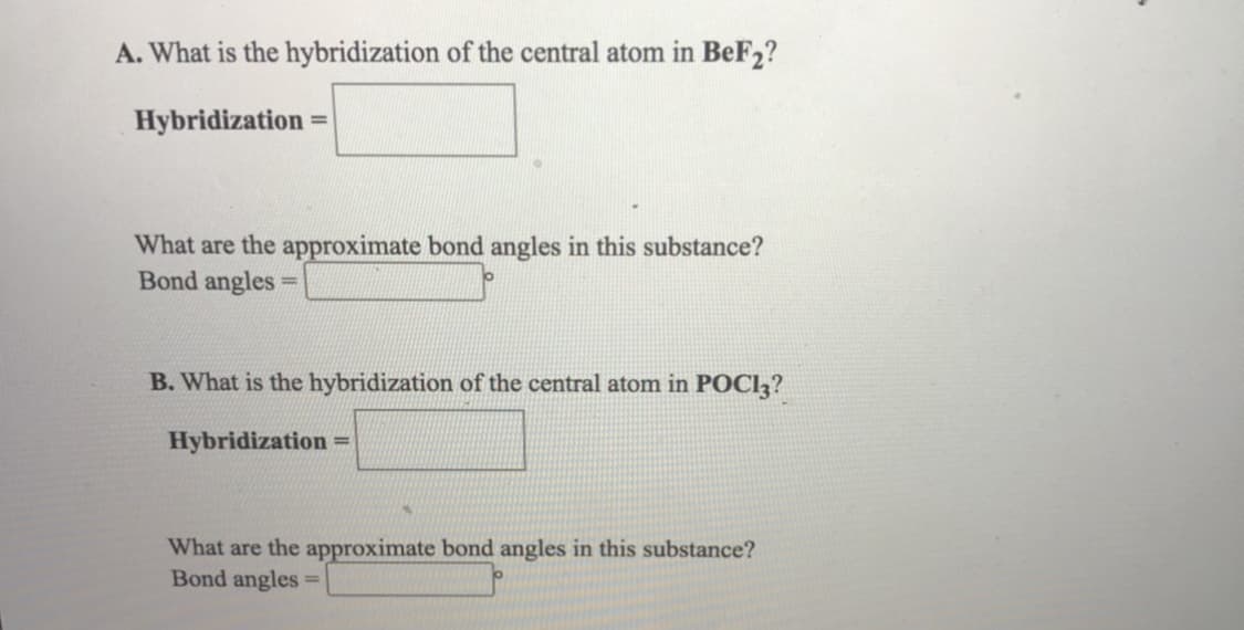 A. What is the hybridization of the central atom in BeF2?
Hybridization =
What are the approximate bond angles in this substance?
Bond angles
%3D
B. What is the hybridization of the central atom in POCI3?
Hybridization
%3D
What are the approximate bond angles in this substance?
Bond angles
