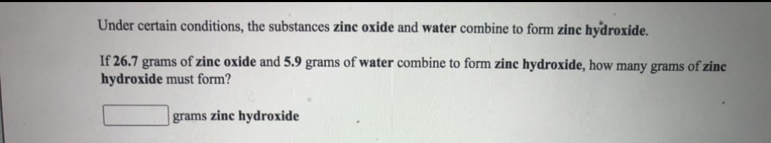 Under certain conditions, the substances zinc oxide and water combine to form zinc hydroxide.
If 26.7 grams of zinc oxide and 5.9 grams of water combine to form zinc hydroxide, how many grams of zinc
hydroxide must form?
grams zinc hydroxide
