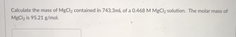 Calculate the mass of MgCl2 contained in 743.3mL of a 0.468 M MgCl2 solution. The molar mass of
MgCl2 is 95.21 g/mol.
