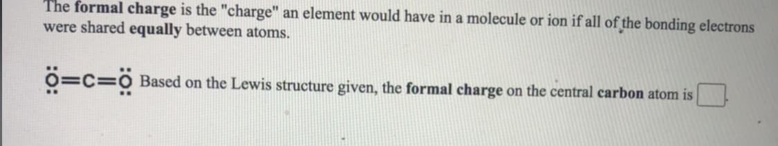 The formal charge is the "charge" an element would have in a molecule or ion if all of the bonding electrons
were shared equally between atoms.
O=C=0 Based on the Lewis structure given, the formal charge on the central carbon atom is
