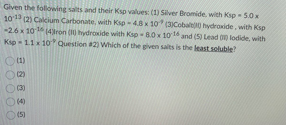 Given the following salts and their Ksp values: (1) Silver Bromide, with Ksp = 5.0 x
10-13 (2) Calcium Carbonate, with Ksp = 4.8 x 109 (3) Cobalt(II) hydroxide, with Ksp
=2.6 x 10-16 (4)Iron (II) hydroxide with Ksp = 8.0 x 10-16 and (5) Lead (II) lodide, with
Ksp = 1.1 x 10 Question # 2) Which of the given salts is the least soluble?
(1)
(2)
(3)
(4)
(5)