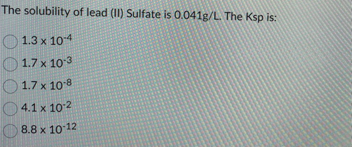 The solubility of lead (II) Sulfate is 0.041g/L. The Ksp is:
1.3 x 10-4
1.7 x 10-3
1.7 x 10-8
4.1 x 10-2
8.8 x 10-12