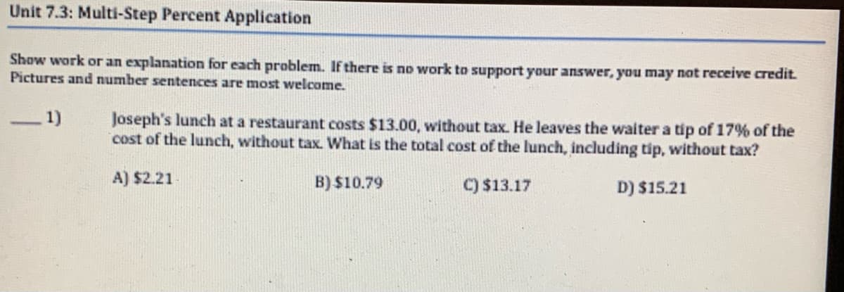 Unit 7.3: Multi-Step Percent Application
Show work or an explanation for each problem. If there is no work to support your answer, you may not receive credit.
Pictures and number sentences are most welcome.
_1)
Joseph's lunch at a restaurant costs $13.00, without tax. He leaves the waiter a tip of 17% of the
cost of the lunch, without tax. What is the total cost of the lunch, including tip, without tax?
A) $2.21
B) $10.79
C) $13.17
D) $15.21
