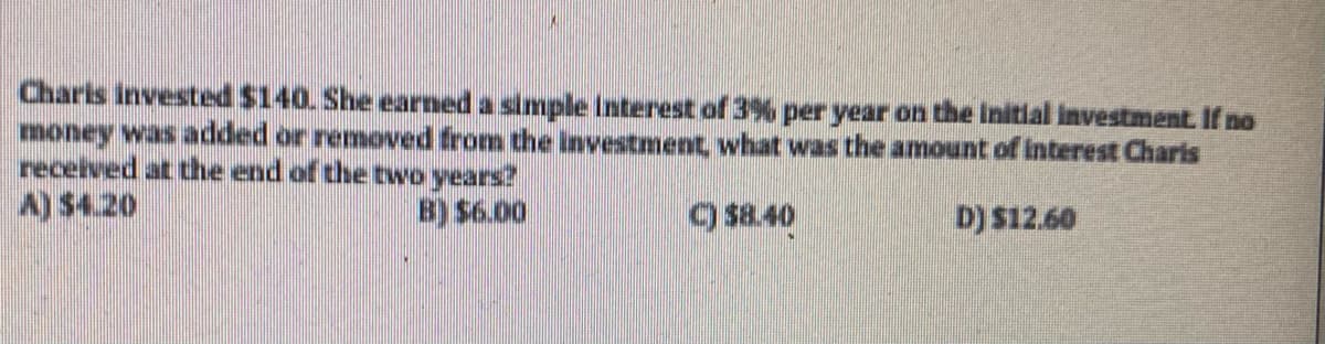 Charls invested $140. She earned a simple Interest of 3% per year on the initial investment. If no
money was added or remoed from the investment, what was the amount of interest Charis
received at the end of the two years?
B) $6.00
) $8.40
D) $12.60
