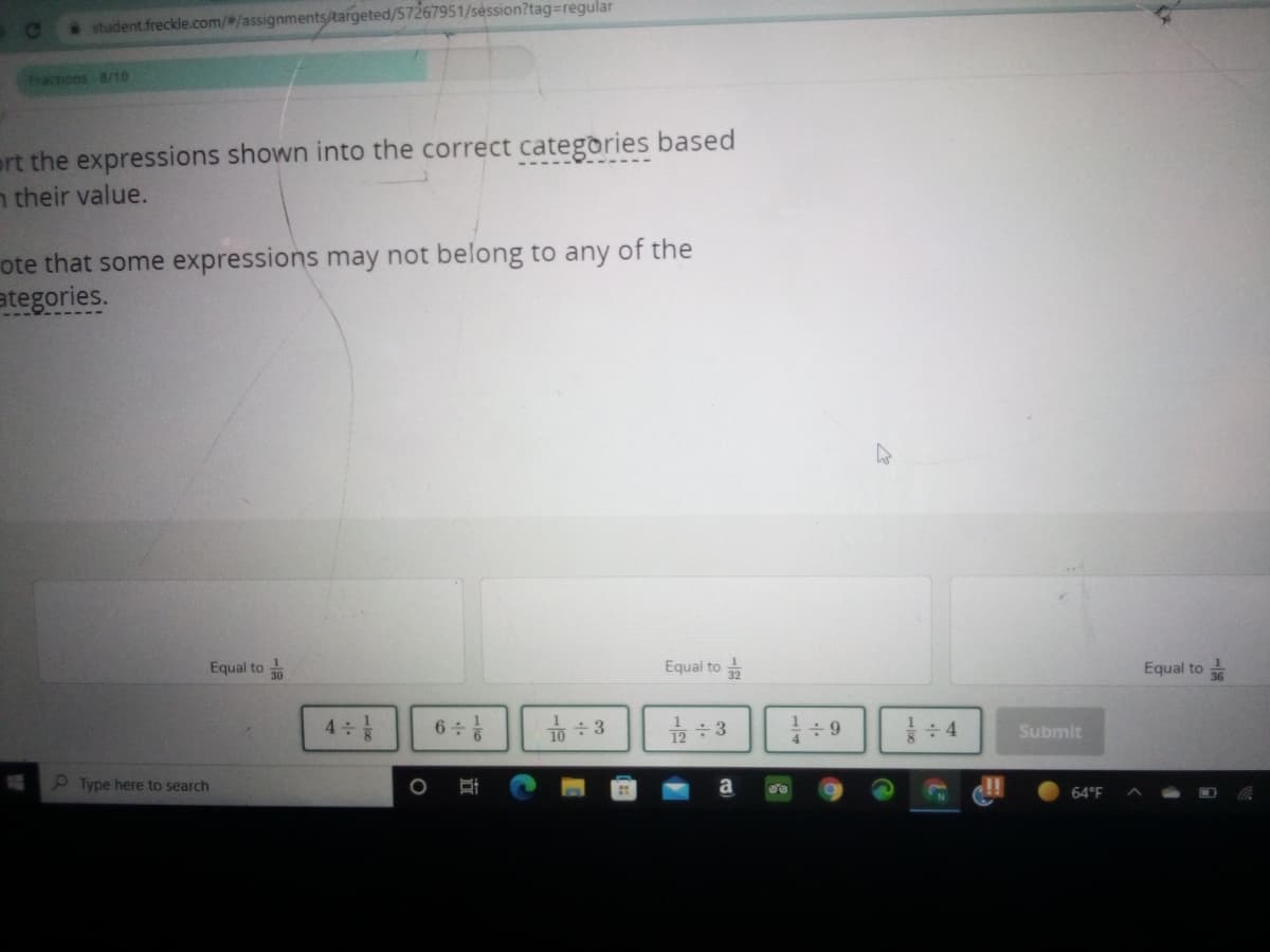 student.freckle.com/#/assignments/targeted/57267951/session?tag=regular
Fractions 8/10
ert the expressions shown into the correct categories based
n their value.
ote that some expressions may not belong to any of the
ategories.
Equal to
Equal to
Equal to
4
6
12 3
÷ 9
4.
Submit
10
Type here to search
64°F
