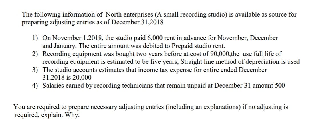 The following information of North enterprises (A small recording studio) is available as source for
preparing adjusting entries as of December 31,2018
1) On November 1.2018, the studio paid 6,000 rent in advance for November, December
and January. The entire amount was debited to Prepaid studio rent.
2) Recording equipment was bought two years before at cost of 90,000,the use full life of
recording equipment is estimated to be five years, Straight line method of depreciation is used
3) The studio accounts estimates that income tax expense for entire ended December
31.2018 is 20,000
4) Salaries earned by recording technicians that remain unpaid at December 31 amount 500
You are required to prepare necessary adjusting entries (including an explanations) if no adjusting is
required, explain. Why.
