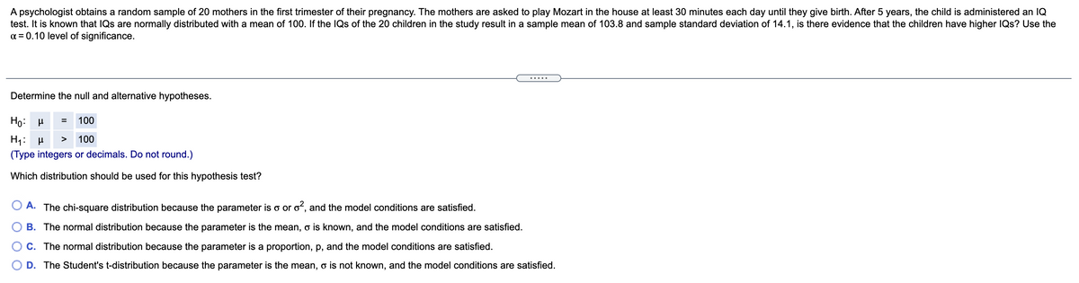 A psychologist obtains a random sample of 20 mothers in the first trimester of their pregnancy. The mothers are asked to play Mozart in the house at least 30 minutes each day until they give birth. After 5 years, the child is administered an IQ
test. It is known that IQs are normally distributed with a mean of 100. If the IQs of the 20 children in the study result in a sample mean of 103.8 and sample standard deviation of 14.1, is there evidence that the children have higher IQs? Use the
a = 0.10 level of significance.
Determine the null and alternative hypotheses.
Họ: H
100
H1: H
100
>
(Type integers or decimals. Do not round.)
Which distribution should be used for this hypothesis test?
O A. The chi-square distribution because the parameter is o or o?, and the model conditions are satisfied.
B. The normal distribution because the parameter is the mean, o is known, and the model conditions are satisfied.
C. The normal distribution because the parameter is a proportion, p, and the model conditions are satisfied.
D. The Student's t-distribution because the parameter is the mean, o is not known, and the model conditions are satisfied.
