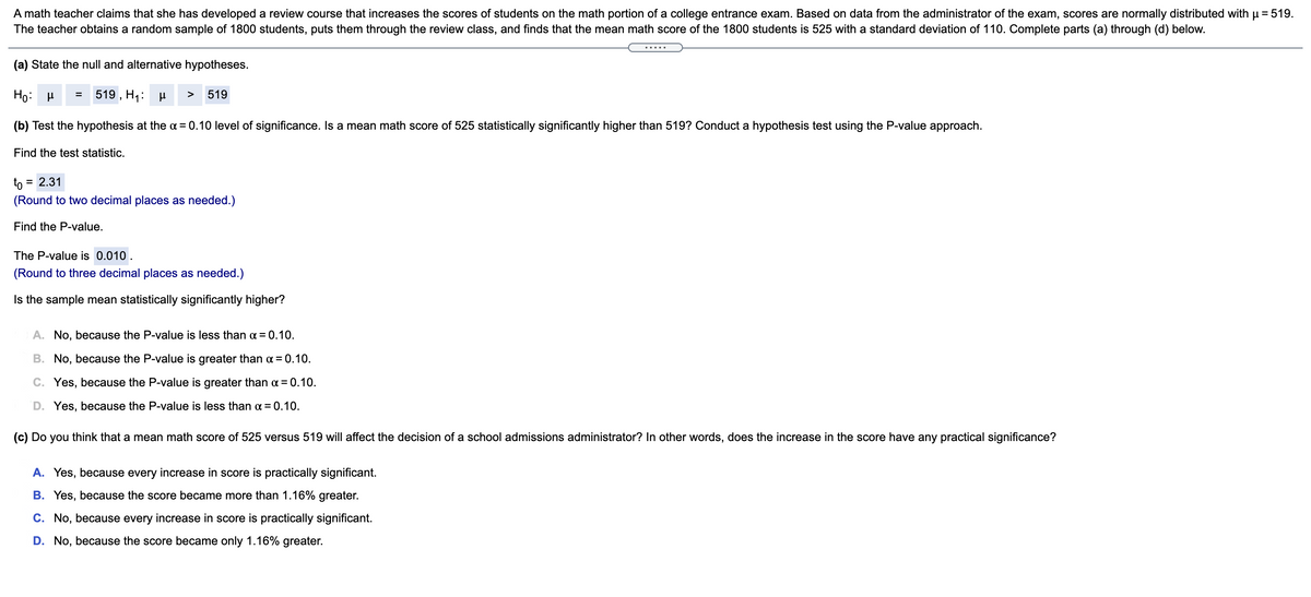 A math teacher claims that she has developed a review course that increases the scores of students on the math portion of a college entrance exam. Based on data from the administrator of the exam, scores are normally distributed with u = 519.
The teacher obtains a random sample of 1800 students, puts them through the review class, and finds that the mean math score of the 1800 students is 525 with a standard deviation of 110. Complete parts (a) through (d) below.
(a) State the null and alternative hypotheses.
519 , H;: H >
519
(b) Test the hypothesis at the ¤ = 0.10 level of significance. Is a mean math score of 525 statistically significantly higher than 519? Conduct a hypothesis test using the P-value approach.
Find the test statistic.
to
= 2.31
(Round to two decimal places as needed.)
Find the P-value.
The P-value is 0.010 .
(Round to three decimal places as needed.)
Is the sample mean statistically significantly higher?
A. No, because the P-value is less than a = 0.10.
B. No, because the P-value is greater than a = 0.10.
C. Yes, because the P-value is greater than a = 0.10.
D. Yes, because the P-value is less than a = 0.10.
(c) Do you think that a mean math score of 525 versus 519 will affect the decision of a school admissions administrator? In other words, does the increase in the score have any practical significance?
A. Yes, because every increase in score is practically significant.
B. Yes, because the score became more than 1.16% greater.
C. No, because every increase in score is practically significant.
D. No, because the score became only 1.16% greater.

