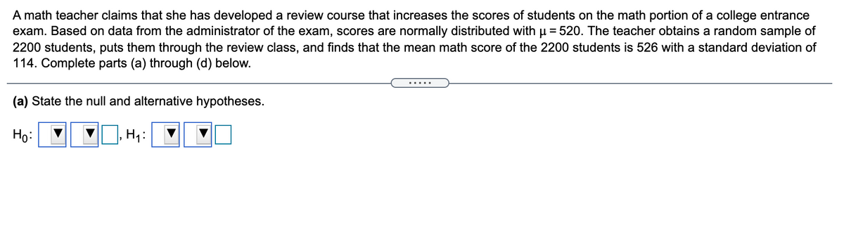 A math teacher claims that she has developed a review course that increases the scores of students on the math portion of a college entrance
exam. Based on data from the administrator of the exam, scores are normally distributed with u = 520. The teacher obtains a random sample of
2200 students, puts them through the review class, and finds that the mean math score of the 2200 students is 526 with a standard deviation of
114. Complete parts (a) through (d) below.
.....
(a) State the null and alternative hypotheses.
Họ:
H1:
