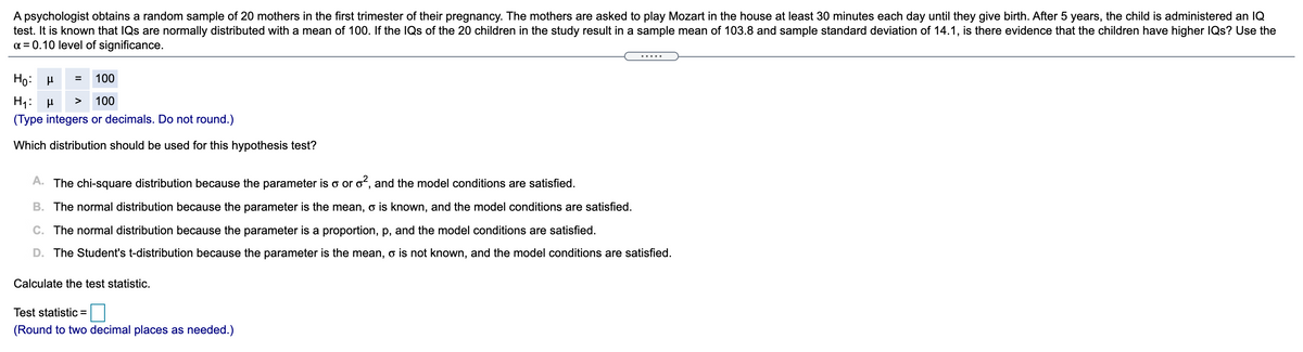 A psychologist obtains a random sample of 20 mothers in the first trimester of their pregnancy. The mothers are asked to play Mozart in the house at least 30 minutes each day until they give birth. After 5 years, the child is administered an IQ
test. It is known that IQs are normally distributed with a mean of 100. If the IQs of the 20 children in the study result in a sample mean of 103.8 and sample standard deviation of 14.1, is there evidence that the children have higher IQs? Use the
a = 0.10 level of significance.
Ho: H
100
H1:
(Type integers or decimals. Do not round.)
>
100
Which distribution should be used for this hypothesis test?
A. The chi-square distribution because the parameter is o or o, and the model conditions are satisfied.
B. The normal distribution because the parameter is the mean, o is known, and the model conditions are satisfied.
C. The normal distribution because the parameter is a proportion, p, and the model conditions are satisfied.
D. The Student's t-distribution because the parameter is the mean, o is not known, and the model conditions are satisfied.
Calculate the test statistic.
Test statistic =
(Round to two decimal places as needed.)
