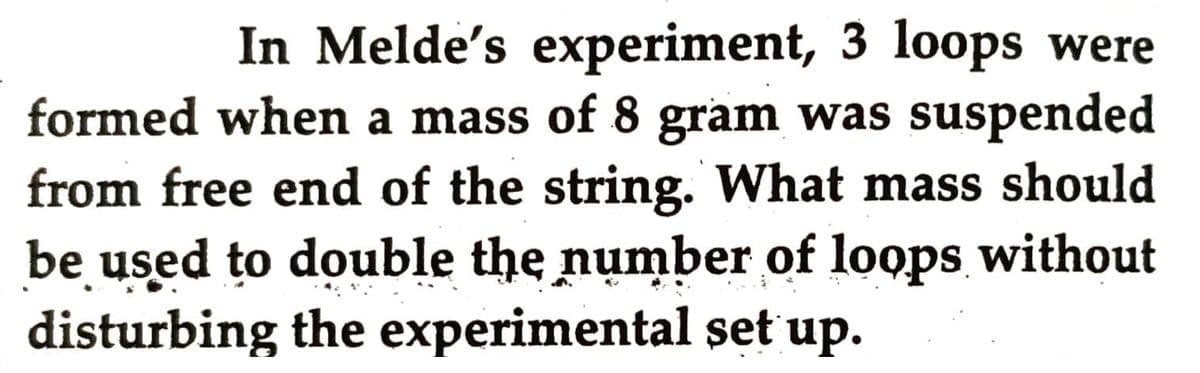 In Melde's experiment, 3 loops were
formed when a mass of 8 gram was suspended
from free end of the string. What mass should
be used to double the number of loops without
disturbing the experimental set up.
