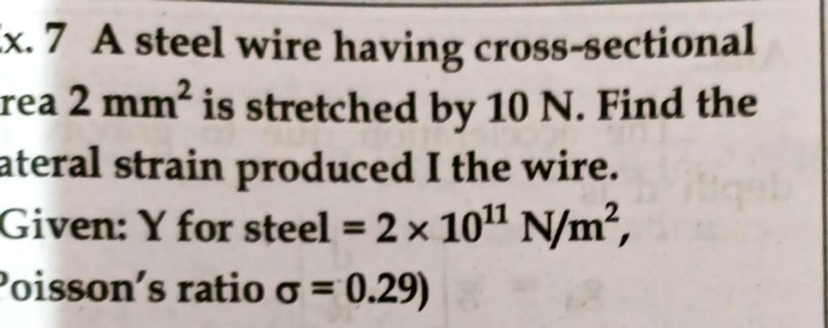 x. 7 A steel wire having cross-sectional
rea 2 mm² is stretched by 10 N. Find the
ateral strain produced I the wire.
Given: Y for steel = 2 x 101 N/m²,
Poisson's ratioo = 0.29)
