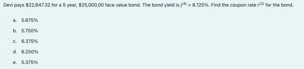 Devi pays $22,647.32 for a 5 year, $25,000.00 face value bond. The bond yield is j(4) = 8.125%. Find the coupon rate r(2) for the bond.
a. 5.875%
b. 5.750%
C. 6.375%
d. 6.250%
e. 5.375%