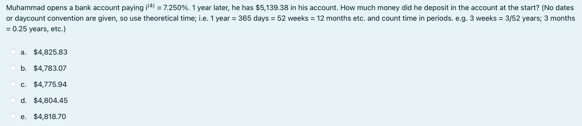 Muhammad opens a bank account paying i(4) = 7.250%. 1 year later, he has $5,139.38 in his account. How much money did he deposit in the account at the start? (No dates
or daycount convention are given, so use theoretical time; i.e. 1 year = 365 days = 52 weeks = 12 months etc. and count time in periods. e.g. 3 weeks = 3/52 years; 3 months
= 0.25 years, etc.)
a. $4,825.83
b. $4,783.07
c. $4,775.94
d. $4,804.45
e. $4,818.70