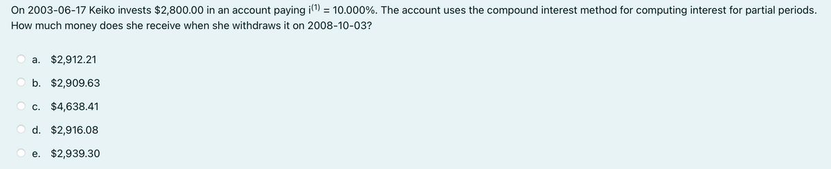 On 2003-06-17 Keiko invests $2,800.00 in an account paying i(¹) = 10.000%. The account uses the compound interest method for computing interest for partial periods.
How much money does she receive when she withdraws it on 2008-10-03?
a. $2,912.21
b. $2,909.63
c. $4,638.41
d. $2,916.08
e. $2,939.30