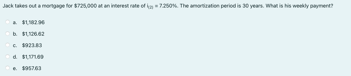 Jack takes out a mortgage for $725,000 at an interest rate of i(2) = 7.250%. The amortization period is 30 years. What is his weekly payment?
a. $1,182.96
b. $1,126.62
C. $923.83
d. $1,171.69
e. $957.63