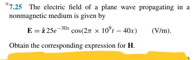 *7.25 The electric field of a plane wave propagating in a
nonmagnetic medium is given by
E = î 25e¯30x
cos(27 x 10°t – 40x)
(V/m).
Obtain the corresponding expression for H.
