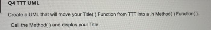 Q4 TTT UML
Create a UML that will move your Title( ) Function from TTT into a .h Method() Function( ).
Call the Method() and display your Title
