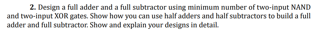 2. Design a full adder and a full subtractor using minimum number of two-input NAND
and two-input XOR gates. Show how you can use half adders and half subtractors to build a full
adder and full subtractor. Show and explain your designs in detail.
