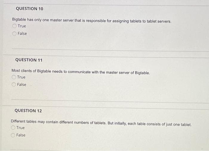 QUESTION 10
Bigtable has only one master server that is responsible for assigning tablets to tablet servers.
True
False
QUESTION 11
Most clients of Bigtable needs to communicate with the master server of Bigtable.
True
False
QUESTION 12
Different tables may contain different numbers of tablets. But initially, each table consists of just one tablet.
True
False
