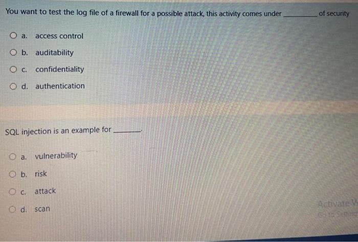 You want to test the log file of a firewall for a possible attack, this activity comes under
of security
O a.
access control
O b. auditability
O c. confidentiality
O d. authentication
SQL injection is an example for
O a. vulnerability
O b. risk
c.
attack
Activate W
O d. scan
