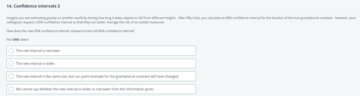 14. Confidence intervals 2
Imagine you are estimating gravity on another world by timing how long it takes objects to fall from different heights. After fifty trials, you calculate an 80% confidence interval for the location of the true gravitational constant. However, your
colleagues request a 95% confidence interval so that they can better manage the risk of an orbital maneuver.
How does the new 95% confidence interval compare to the old 80% confidence interval?
Pick ONE option
O
The new interval is narrower.
The new interval is wider.
The new interval is the same size, but our point estimate for the gravitational constant will have changed.
We cannot say whether the new interval is wider or narrower from the information given.