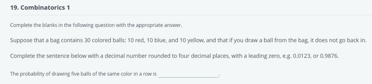 19. Combinatorics 1
Complete the blanks in the following question with the appropriate answer.
Suppose that a bag contains 30 colored balls: 10 red, 10 blue, and 10 yellow, and that if you draw a ball from the bag, it does not go back in.
Complete the sentence below with a decimal number rounded to four decimal places, with a leading zero, e.g. 0.0123, or 0.9876.
The probability of drawing five balls of the same color in a row is