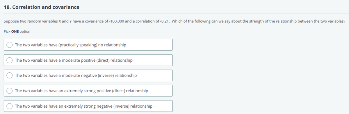18. Correlation and covariance
Suppose two random variables X and Y have a covariance of -100,000 and a correlation of -0.21. Which of the following can we say about the strength of the relationship between the two variables?
Pick ONE option
The two variables have (practically speaking) no relationship
The two variables have a moderate positive (direct) relationship
The two variables have a moderate negative (inverse) relationship
The two variables have an extremely strong positive (direct) relationship
The two variables have an extremely strong negative (inverse) relationship