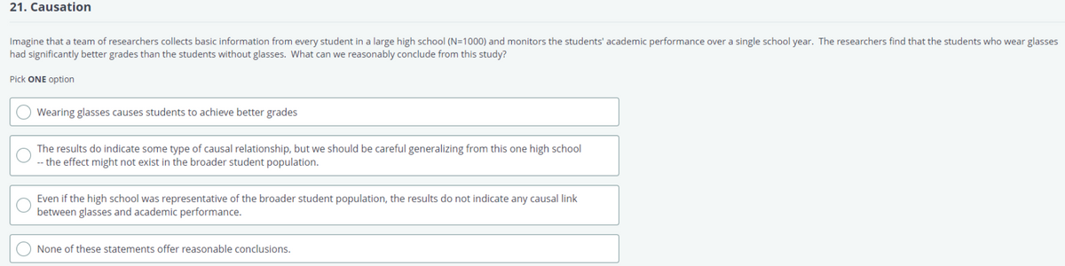 21. Causation
Imagine that a team of researchers collects basic information from every student in a large high school (N=1000) and monitors the students' academic performance over a single school year. The researchers find that the students who wear glasses
had significantly better grades than the students without glasses. What can we reasonably conclude from this study?
Pick ONE option
Wearing glasses causes students to achieve better grades
The results do indicate some type of causal relationship, but we should be careful generalizing from this one high school
-- the effect might not exist in the broader student population.
Even if the high school was representative of the broader student population, the results do not indicate any causal link
between glasses and academic performance.
None of these statements offer reasonable conclusions.