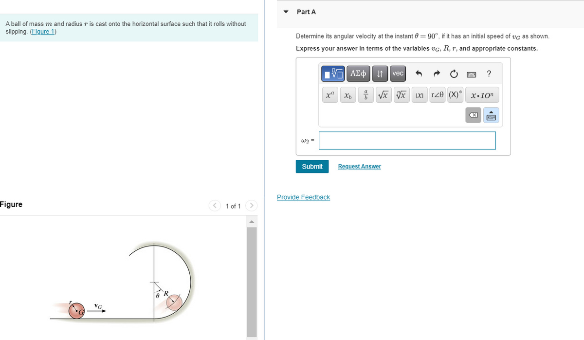A ball of mass m and radius r is cast onto the horizontal surface such that it rolls without
slipping. (Figure 1)
Figure
VG
R
< 1 of 1
Part A
Determine its angular velocity at the instant = 90°, if it has an initial speed of vc as shown.
Express your answer in terms of the variables VG, R, r, and appropriate constants.
W2 =
Submit
ΑΣΦ | it | vec |
Provide Feedback
ΠΙ ΑΣΦ
x² Xb
a
h
√x x x T20 (X)* X.10n
Request Answer
?
X
wwwww
