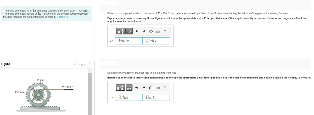 The mass of the gear is 41 kg and it has a radius of gyration of ko = 125 mm.
The mass of the gear rack is 25 kg. Assume that the contact surface between
the gear rack and the horizontal plane is smooth. (Figure 1)
Figure
150 mm-
story
75 mm
th
P = 150 N
1 of 1
If the cord is subjected to a horizontal force of P = 150 N, and gear is supported by a fixed pin at O, determine the angular velocity of the gear in 3 s, starting from rest.
Express your answer to three significant figures and include the appropriate units. Enter positive value if the angular velocity is counterclockwise and negative value if the
angular velocity is clockwise.
W=
μÀ
V =
Value
Determine the velocity of the gear rack in 3 s, starting from rest.
Express your answer to three significant figures and include the appropriate units. Enter positive value if the velocity is rightward and negative value if the velocity is leftward.
ЦА
Units
Value
Units
?
www.
?