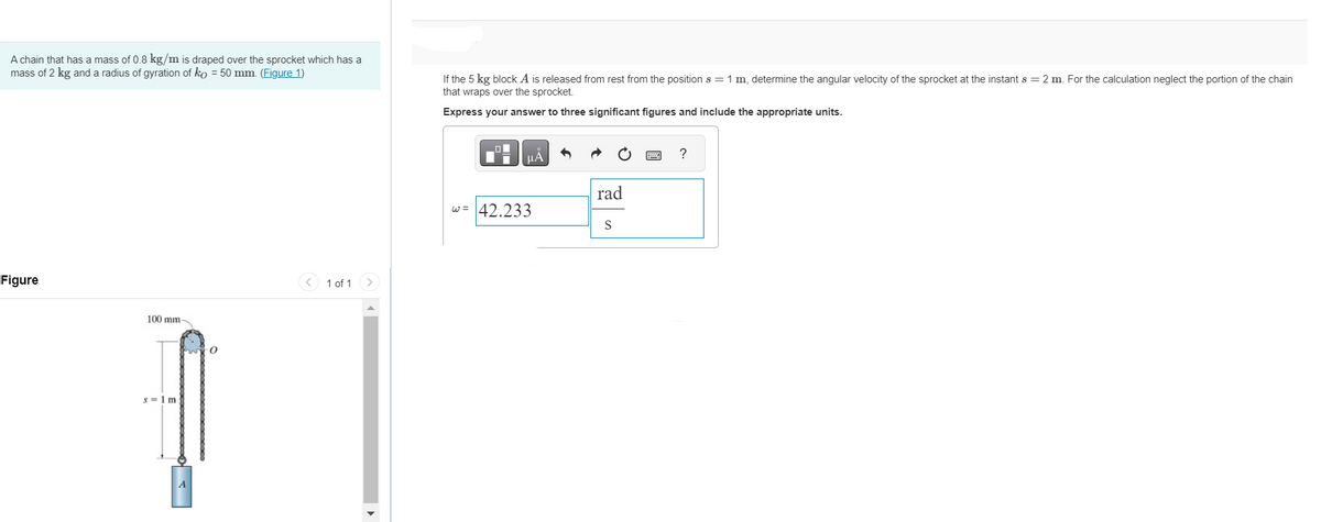 A chain that has a mass of 0.8 kg/m is draped over the sprocket which has a
mass of 2 kg and a radius of gyration of ko = 50 mm. (Figure 1)
Figure
100 mm-
s=1m
A
0
1 of 1
If the 5 kg block A is released from rest from the position s = 1 m, determine the angular velocity of the sprocket at the instant s = 2 m. For the calculation neglect the portion of the chain
that wraps over the sprocket.
Express your answer to three significant figures and include the appropriate units.
μА
w = 42.233
rad
S
?