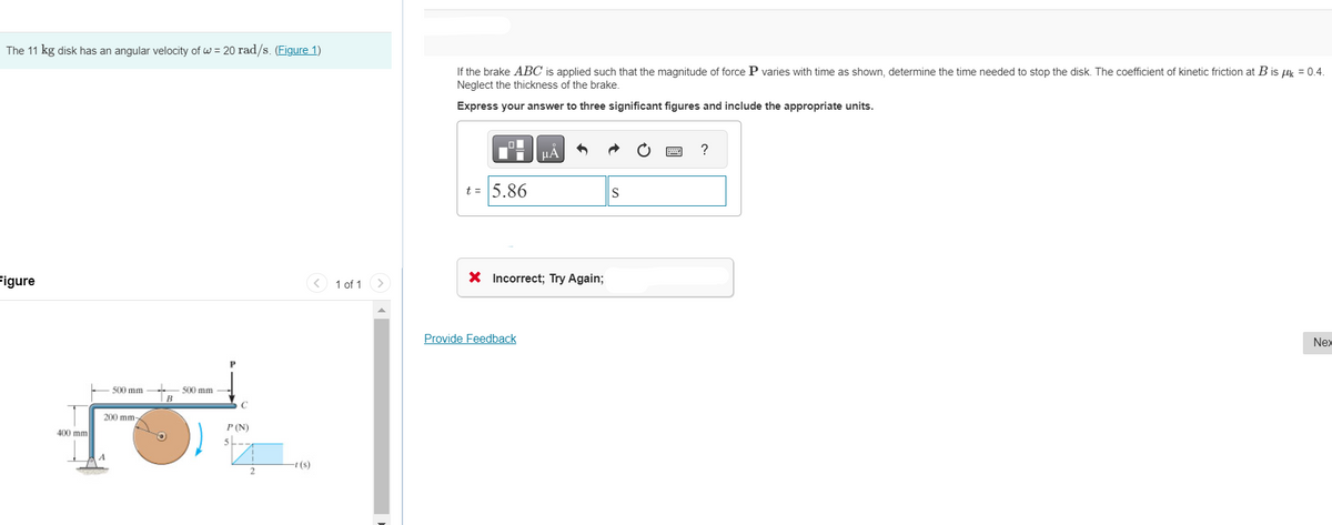 The 11 kg disk has an angular velocity of w = 20 rad/s. (Figure 1)
Figure
400 mm
500 mm.
200 mm-
↓
B
500 mm --
P (N)
2
-t(s)
1 of 1
If the brake ABC is applied such that the magnitude of force P varies with time as shown, determine the time needed to stop the disk. The coefficient of kinetic friction at B is μk = 0.4.
Neglect the thickness of the brake.
Express your answer to three significant figures and include the appropriate units.
t = 5.86
μА
X Incorrect; Try Again;
Provide Feedback
S
?
Nex