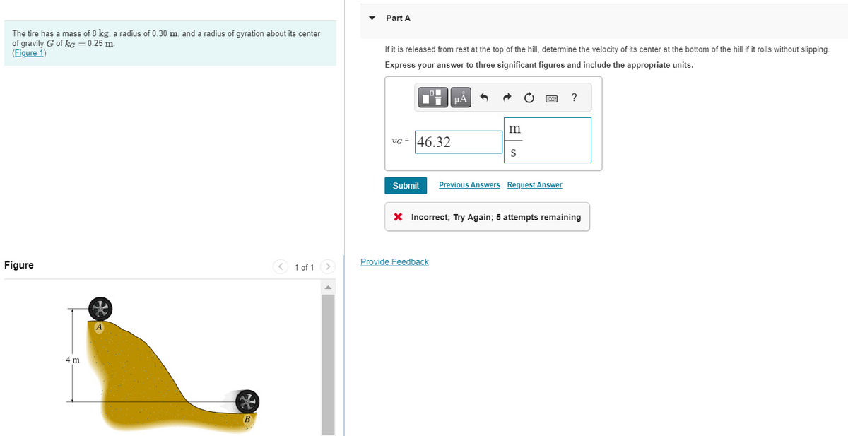 The tire has a mass of 8 kg, a radius of 0.30 m, and a radius of gyration about its center
of gravity G of kg = 0.25 m.
(Figure 1)
Figure
4 m
1 of 1
Part A
If it is released from rest at the top of the hill, determine the velocity of its center at the bottom of the hill if it rolls without slipping.
Express your answer to three significant figures and include the appropriate units.
O
Di
VG = 46.32
Submit
μA
Provide Feedback
m
S
Previous Answers Request Answer
?
X Incorrect; Try Again; 5 attempts remaining