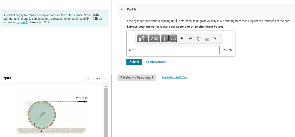 A cord of negligible mass is wrapped around the outer surface of the 50-lb
cylinder and its end is subjected to a constant horizontal force of P = 2 lb as
shown in (Figure 1). Take r = 0.9 ft.
Figure
P = 2 lb
1 of 1
Part A
If the cylinder rolls without slipping at A, determine its angular velocity in 6 s starting from rest. Neglect the thickness of the cord.
Express your answer in radians per second to three significant figures.
17| ΑΣΦ
Submit
↓↑
Request Answer
< Return to Assignment
vec
Provide Feedback
?
rad/s