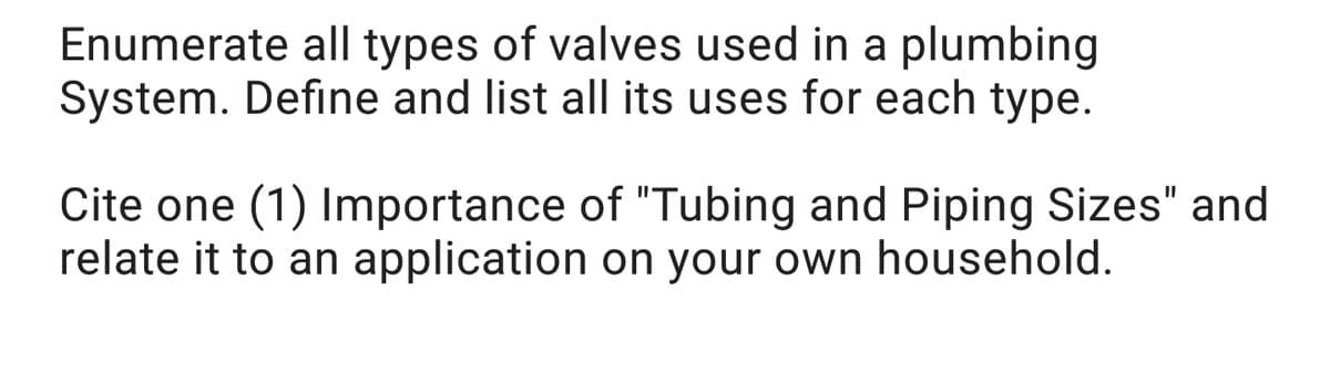 Enumerate all types of valves used in a plumbing
System. Define and list all its uses for each type.
Cite one (1) Importance of "Tubing and Piping Sizes" and
relate it to an application on your own household.
